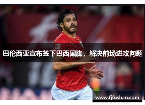 巴伦西亚宣布签下巴西国脚，解决前场进攻问题